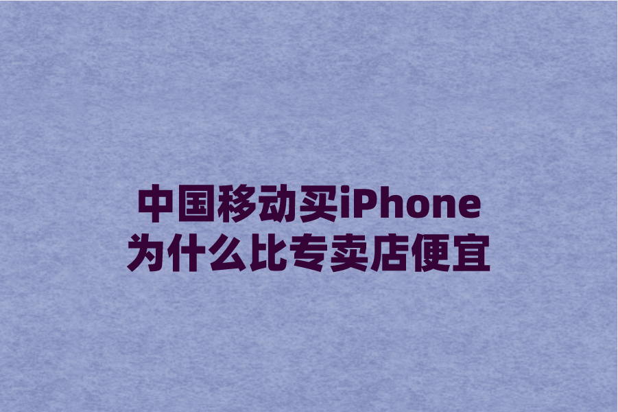 中国移动买iPhone为什么比专卖店便宜？原因解析